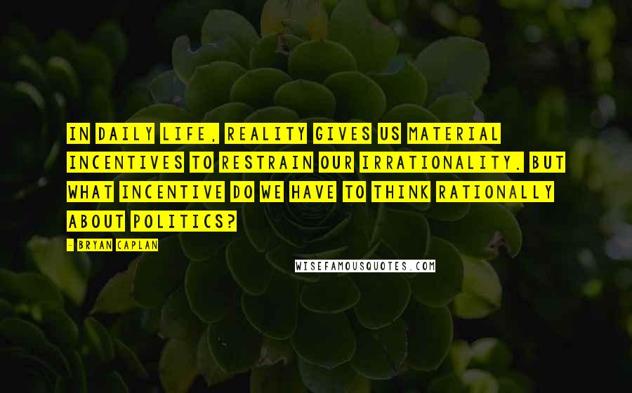 Bryan Caplan Quotes: In daily life, reality gives us material incentives to restrain our irrationality. But what incentive do we have to think rationally about politics?