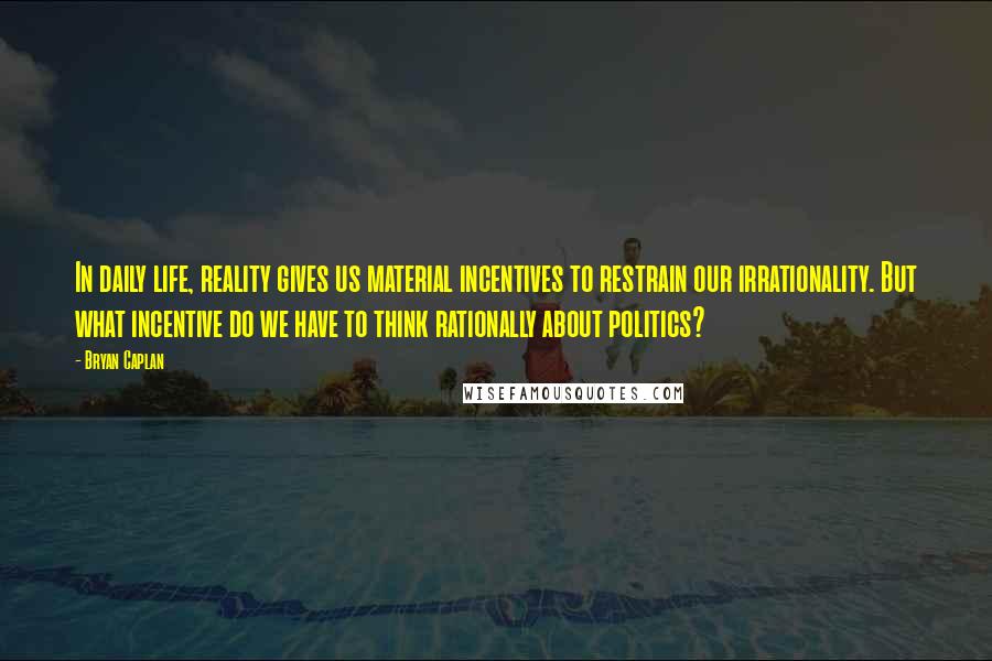 Bryan Caplan Quotes: In daily life, reality gives us material incentives to restrain our irrationality. But what incentive do we have to think rationally about politics?