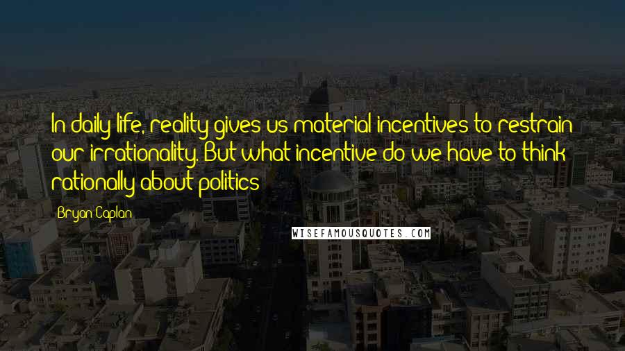 Bryan Caplan Quotes: In daily life, reality gives us material incentives to restrain our irrationality. But what incentive do we have to think rationally about politics?