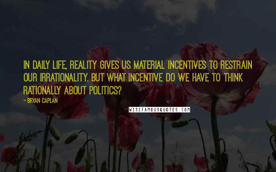 Bryan Caplan Quotes: In daily life, reality gives us material incentives to restrain our irrationality. But what incentive do we have to think rationally about politics?