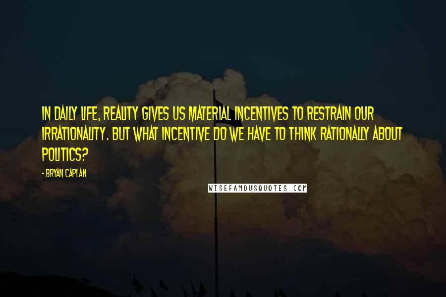 Bryan Caplan Quotes: In daily life, reality gives us material incentives to restrain our irrationality. But what incentive do we have to think rationally about politics?