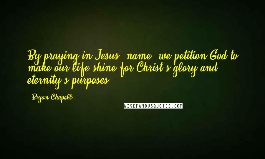 Bryan Chapell Quotes: By praying in Jesus' name, we petition God to make our life shine for Christ's glory and eternity's purposes.