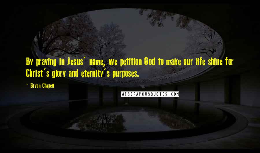 Bryan Chapell Quotes: By praying in Jesus' name, we petition God to make our life shine for Christ's glory and eternity's purposes.