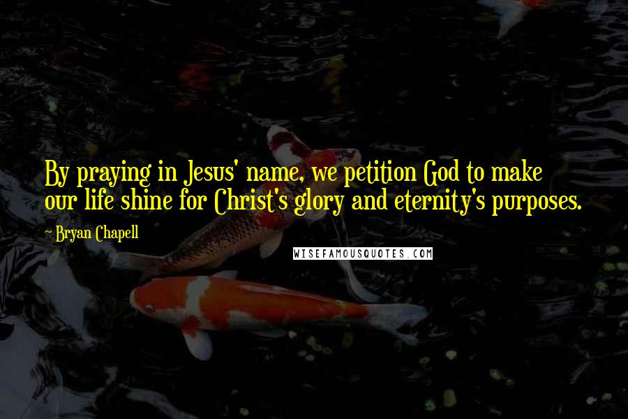 Bryan Chapell Quotes: By praying in Jesus' name, we petition God to make our life shine for Christ's glory and eternity's purposes.