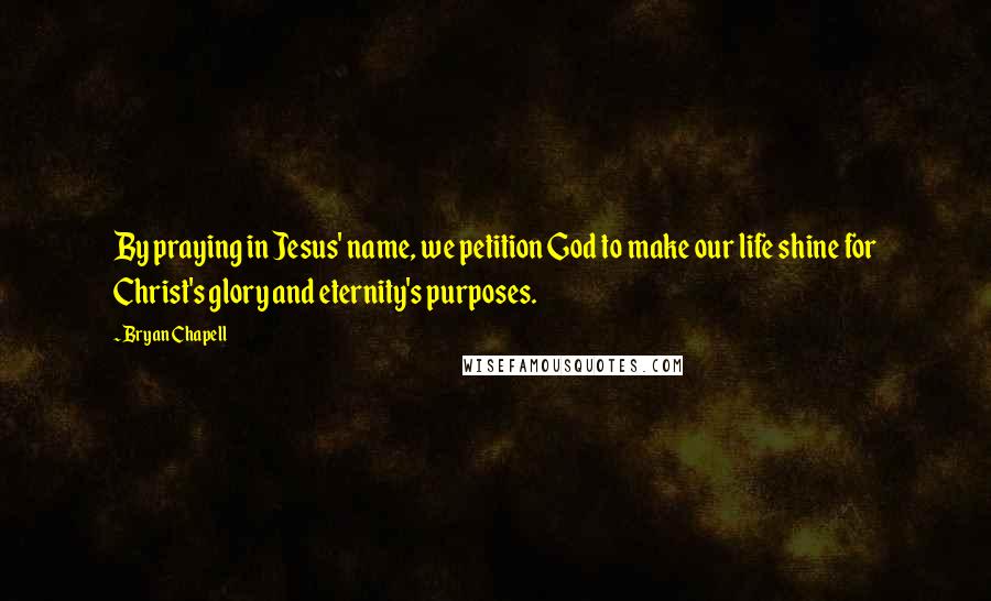 Bryan Chapell Quotes: By praying in Jesus' name, we petition God to make our life shine for Christ's glory and eternity's purposes.