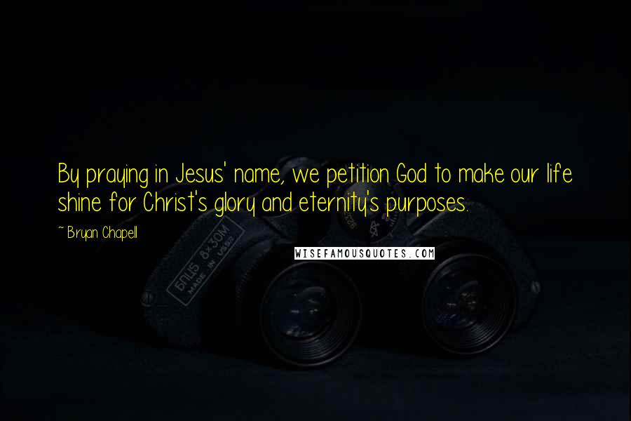 Bryan Chapell Quotes: By praying in Jesus' name, we petition God to make our life shine for Christ's glory and eternity's purposes.