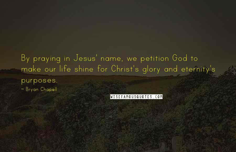 Bryan Chapell Quotes: By praying in Jesus' name, we petition God to make our life shine for Christ's glory and eternity's purposes.