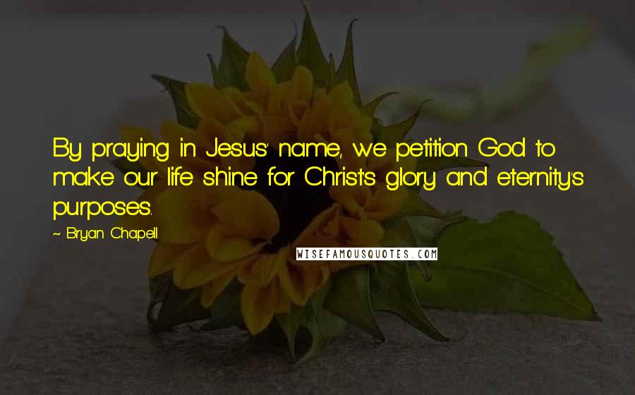 Bryan Chapell Quotes: By praying in Jesus' name, we petition God to make our life shine for Christ's glory and eternity's purposes.