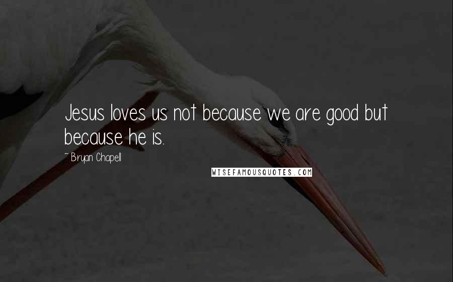 Bryan Chapell Quotes: Jesus loves us not because we are good but because he is.