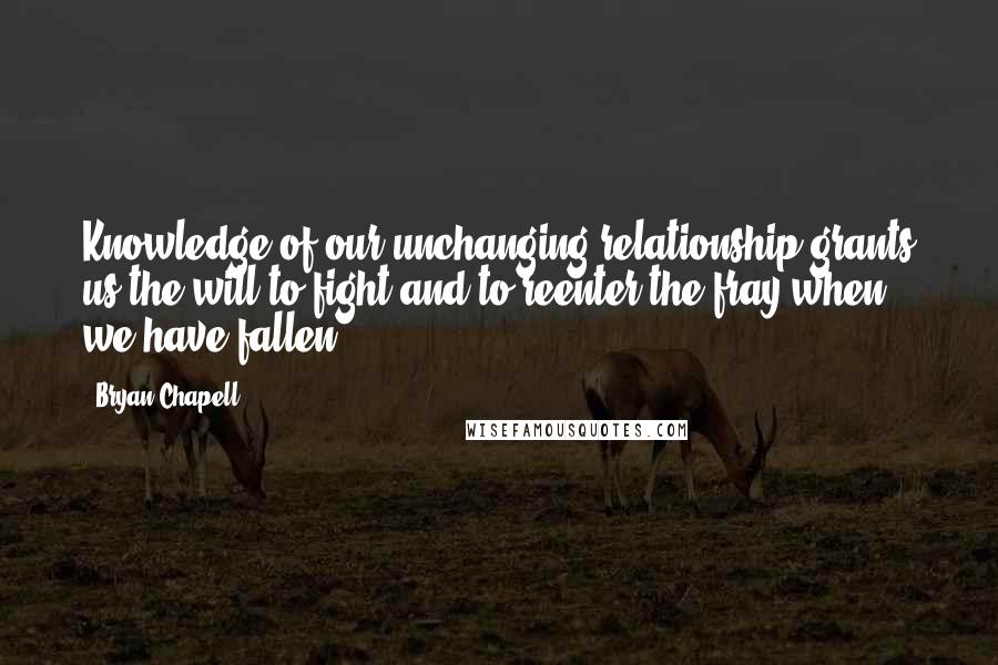 Bryan Chapell Quotes: Knowledge of our unchanging relationship grants us the will to fight and to reenter the fray when we have fallen,