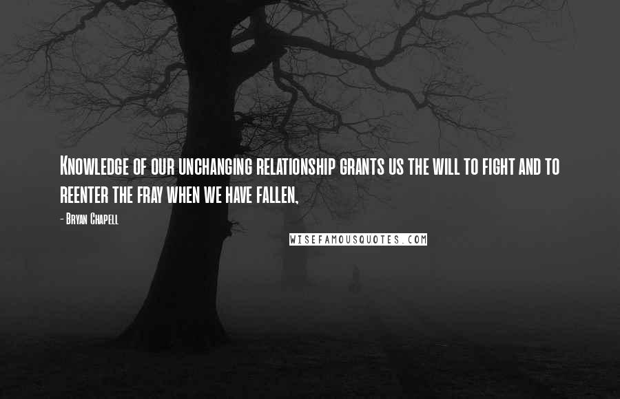 Bryan Chapell Quotes: Knowledge of our unchanging relationship grants us the will to fight and to reenter the fray when we have fallen,