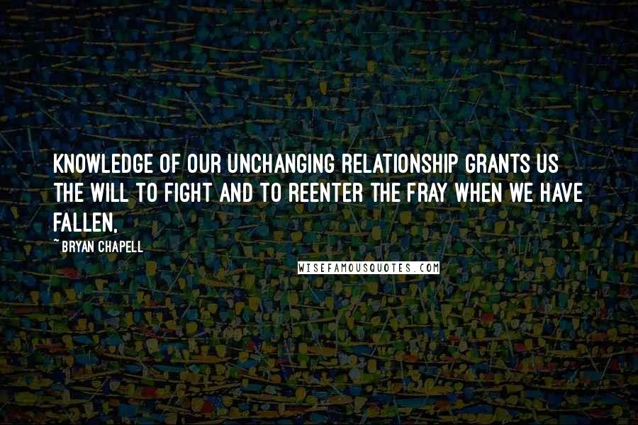 Bryan Chapell Quotes: Knowledge of our unchanging relationship grants us the will to fight and to reenter the fray when we have fallen,