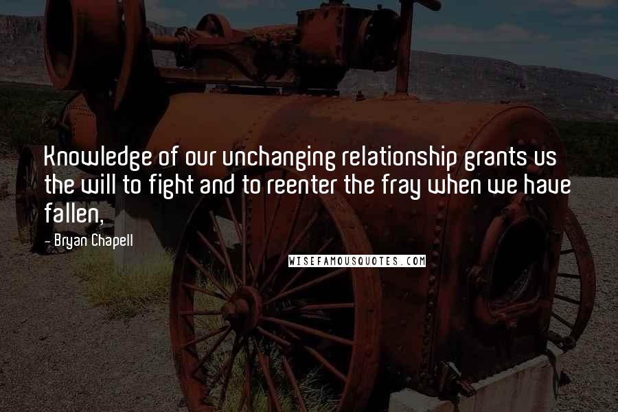 Bryan Chapell Quotes: Knowledge of our unchanging relationship grants us the will to fight and to reenter the fray when we have fallen,