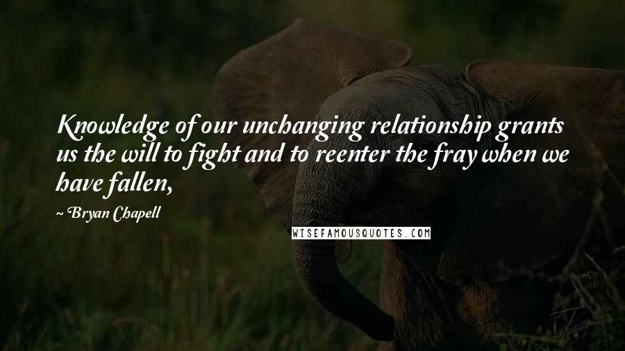 Bryan Chapell Quotes: Knowledge of our unchanging relationship grants us the will to fight and to reenter the fray when we have fallen,
