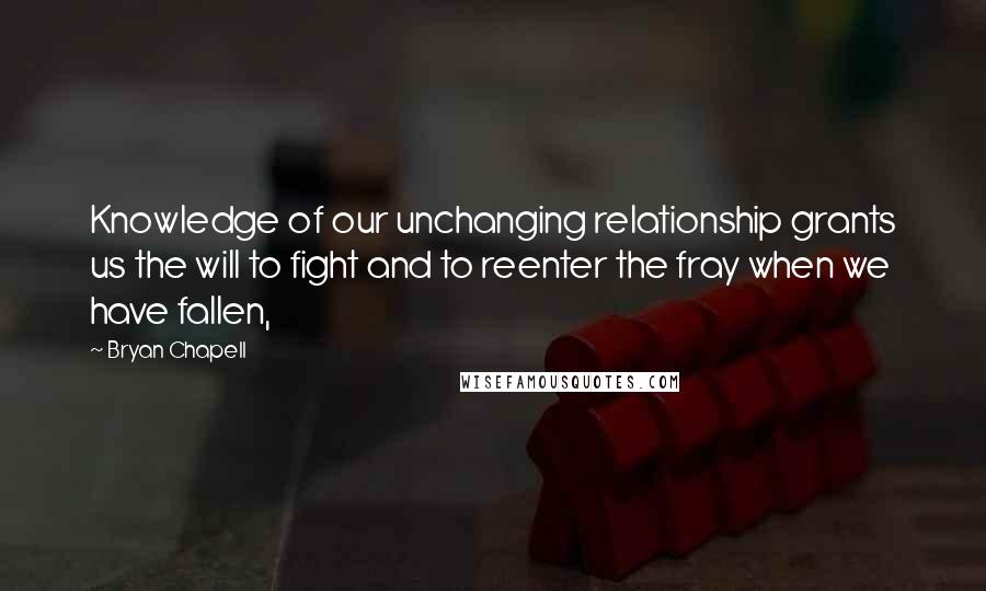 Bryan Chapell Quotes: Knowledge of our unchanging relationship grants us the will to fight and to reenter the fray when we have fallen,