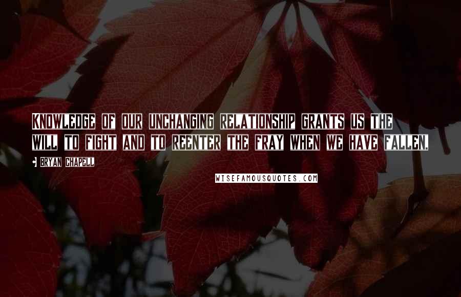 Bryan Chapell Quotes: Knowledge of our unchanging relationship grants us the will to fight and to reenter the fray when we have fallen,