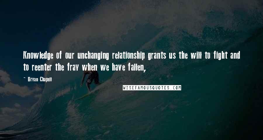 Bryan Chapell Quotes: Knowledge of our unchanging relationship grants us the will to fight and to reenter the fray when we have fallen,