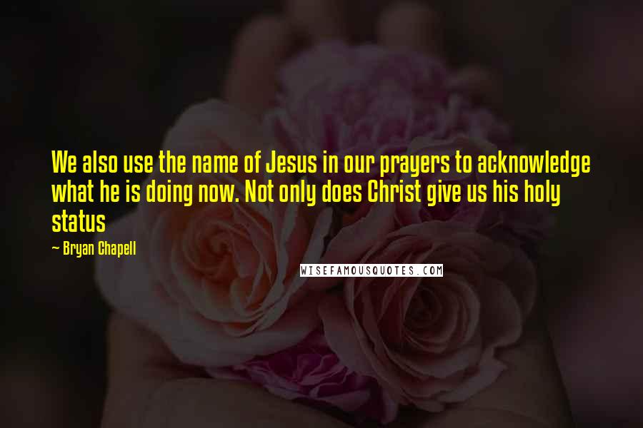 Bryan Chapell Quotes: We also use the name of Jesus in our prayers to acknowledge what he is doing now. Not only does Christ give us his holy status