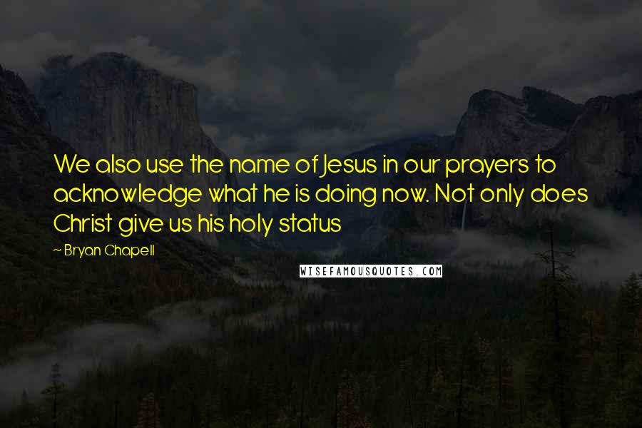 Bryan Chapell Quotes: We also use the name of Jesus in our prayers to acknowledge what he is doing now. Not only does Christ give us his holy status