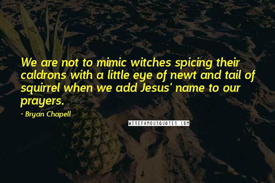 Bryan Chapell Quotes: We are not to mimic witches spicing their caldrons with a little eye of newt and tail of squirrel when we add Jesus' name to our prayers.