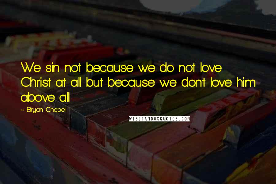 Bryan Chapell Quotes: We sin not because we do not love Christ at all but because we don't love him above all.