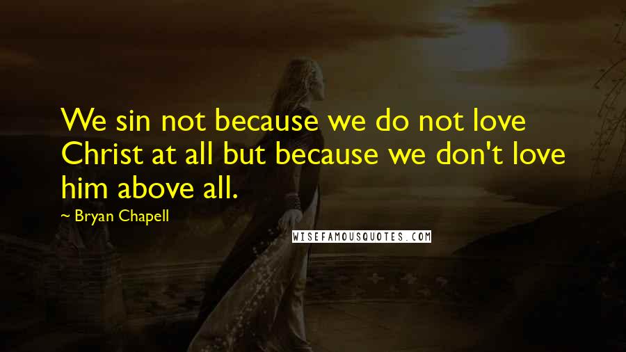 Bryan Chapell Quotes: We sin not because we do not love Christ at all but because we don't love him above all.