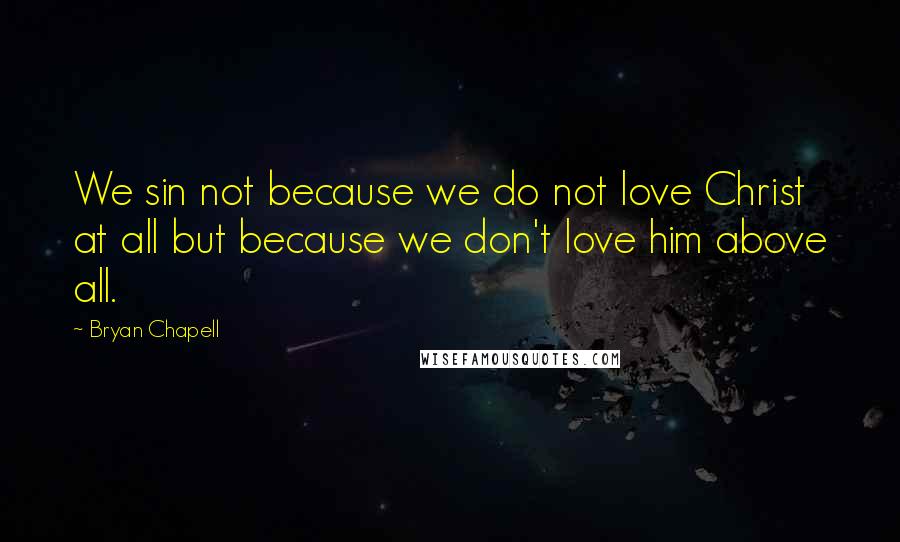 Bryan Chapell Quotes: We sin not because we do not love Christ at all but because we don't love him above all.