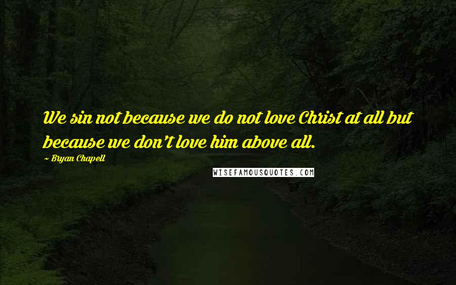 Bryan Chapell Quotes: We sin not because we do not love Christ at all but because we don't love him above all.