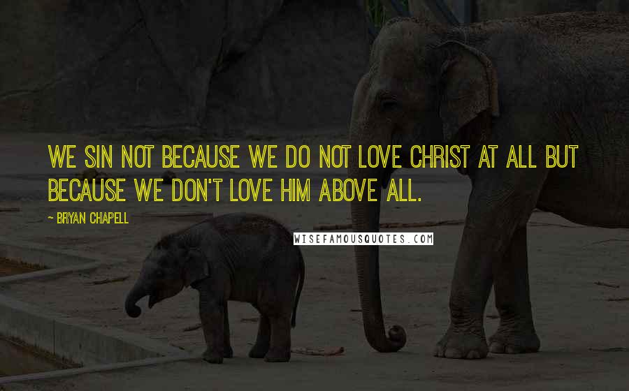 Bryan Chapell Quotes: We sin not because we do not love Christ at all but because we don't love him above all.