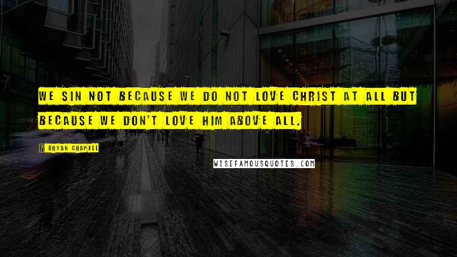 Bryan Chapell Quotes: We sin not because we do not love Christ at all but because we don't love him above all.