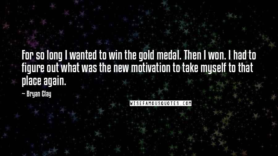 Bryan Clay Quotes: For so long I wanted to win the gold medal. Then I won. I had to figure out what was the new motivation to take myself to that place again.