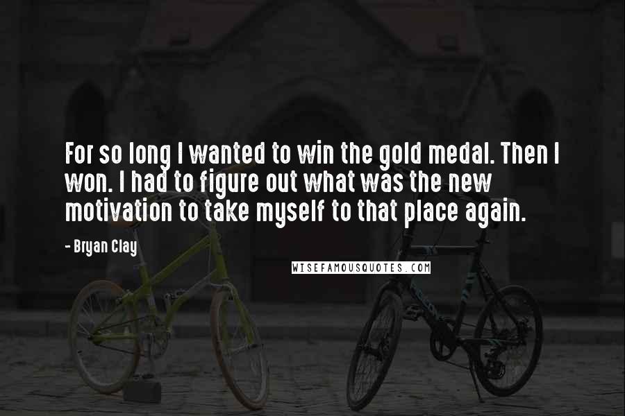 Bryan Clay Quotes: For so long I wanted to win the gold medal. Then I won. I had to figure out what was the new motivation to take myself to that place again.