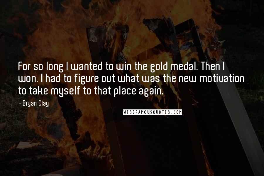 Bryan Clay Quotes: For so long I wanted to win the gold medal. Then I won. I had to figure out what was the new motivation to take myself to that place again.