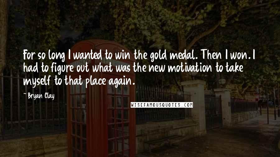 Bryan Clay Quotes: For so long I wanted to win the gold medal. Then I won. I had to figure out what was the new motivation to take myself to that place again.