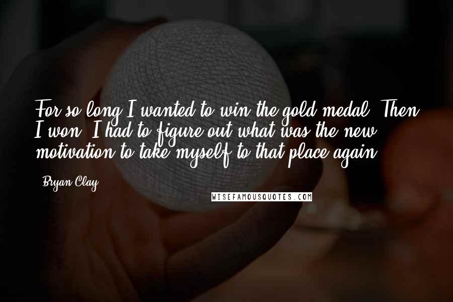 Bryan Clay Quotes: For so long I wanted to win the gold medal. Then I won. I had to figure out what was the new motivation to take myself to that place again.