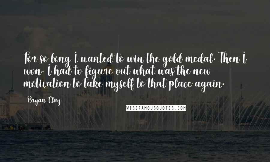 Bryan Clay Quotes: For so long I wanted to win the gold medal. Then I won. I had to figure out what was the new motivation to take myself to that place again.