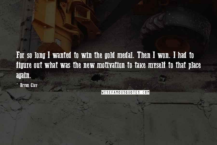 Bryan Clay Quotes: For so long I wanted to win the gold medal. Then I won. I had to figure out what was the new motivation to take myself to that place again.