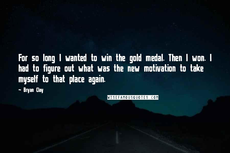 Bryan Clay Quotes: For so long I wanted to win the gold medal. Then I won. I had to figure out what was the new motivation to take myself to that place again.