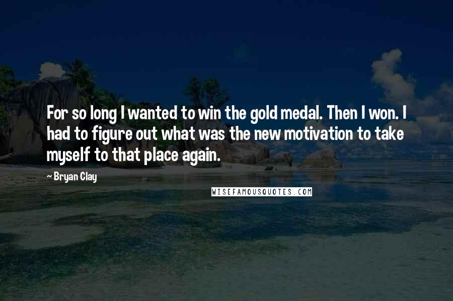 Bryan Clay Quotes: For so long I wanted to win the gold medal. Then I won. I had to figure out what was the new motivation to take myself to that place again.