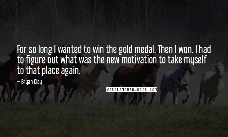 Bryan Clay Quotes: For so long I wanted to win the gold medal. Then I won. I had to figure out what was the new motivation to take myself to that place again.