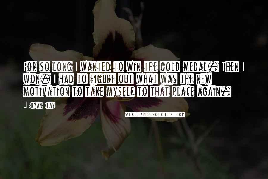 Bryan Clay Quotes: For so long I wanted to win the gold medal. Then I won. I had to figure out what was the new motivation to take myself to that place again.