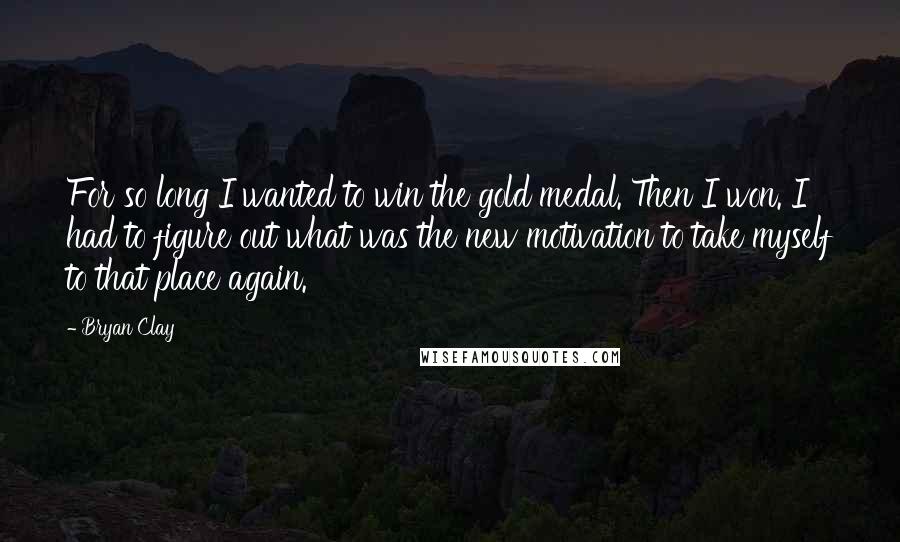 Bryan Clay Quotes: For so long I wanted to win the gold medal. Then I won. I had to figure out what was the new motivation to take myself to that place again.