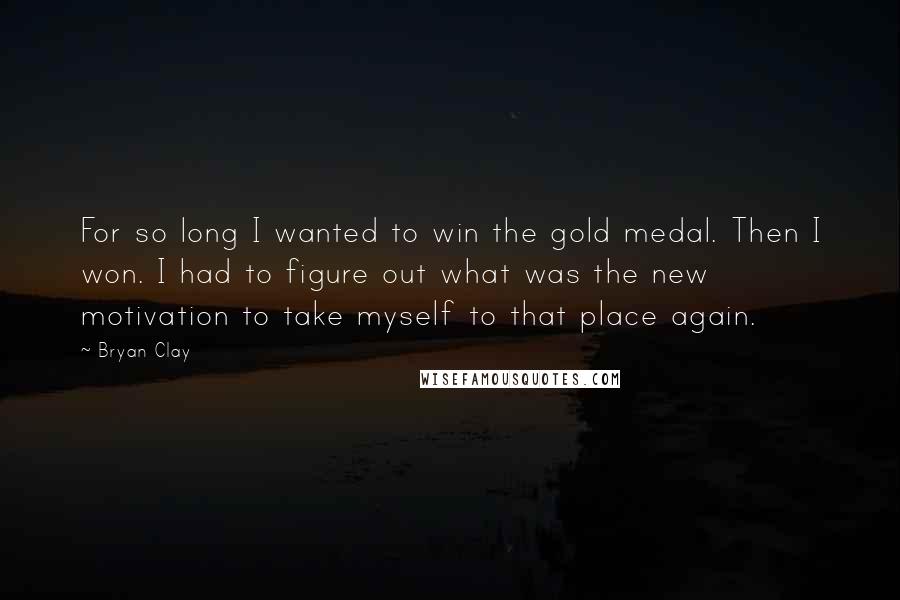 Bryan Clay Quotes: For so long I wanted to win the gold medal. Then I won. I had to figure out what was the new motivation to take myself to that place again.