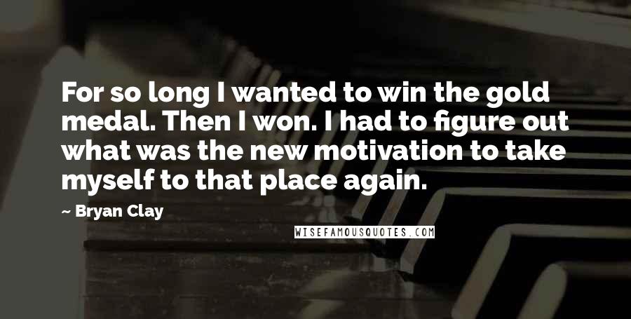 Bryan Clay Quotes: For so long I wanted to win the gold medal. Then I won. I had to figure out what was the new motivation to take myself to that place again.