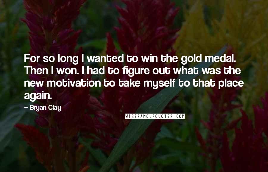 Bryan Clay Quotes: For so long I wanted to win the gold medal. Then I won. I had to figure out what was the new motivation to take myself to that place again.