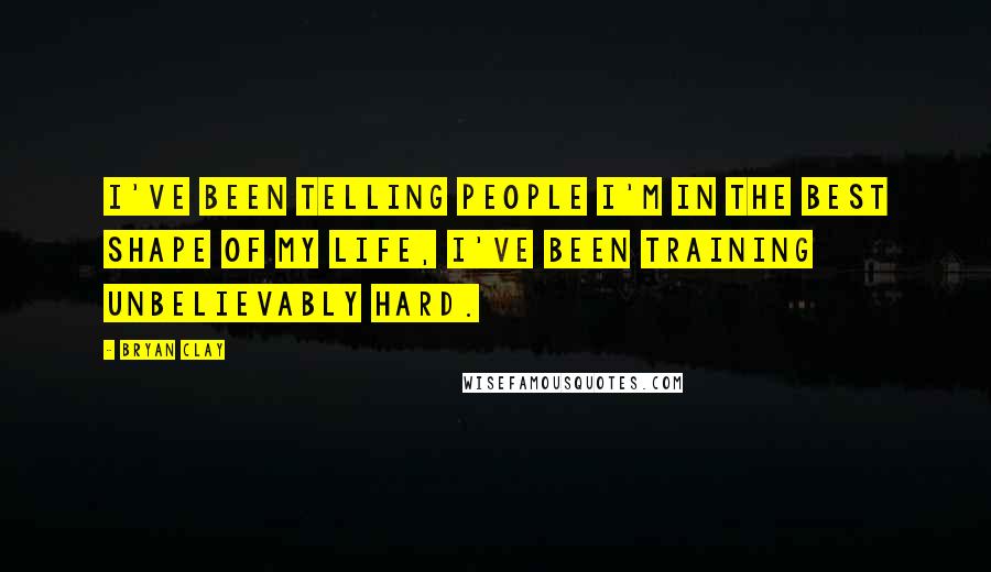 Bryan Clay Quotes: I've been telling people I'm in the best shape of my life, I've been training unbelievably hard.