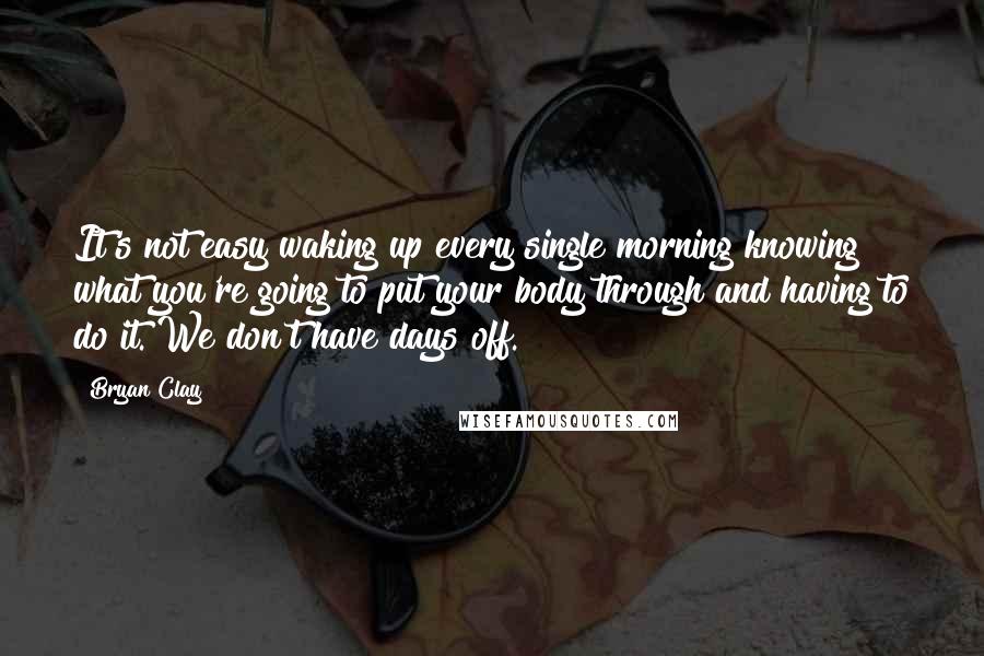Bryan Clay Quotes: It's not easy waking up every single morning knowing what you're going to put your body through and having to do it. We don't have days off.