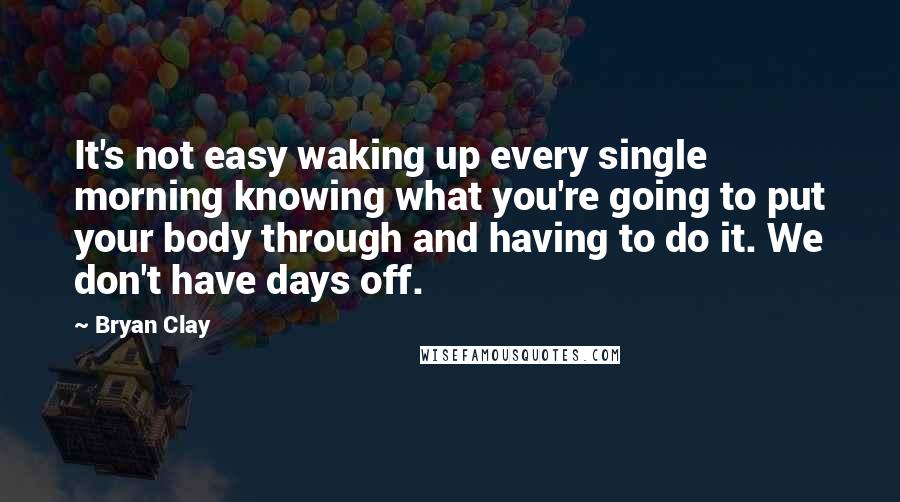 Bryan Clay Quotes: It's not easy waking up every single morning knowing what you're going to put your body through and having to do it. We don't have days off.