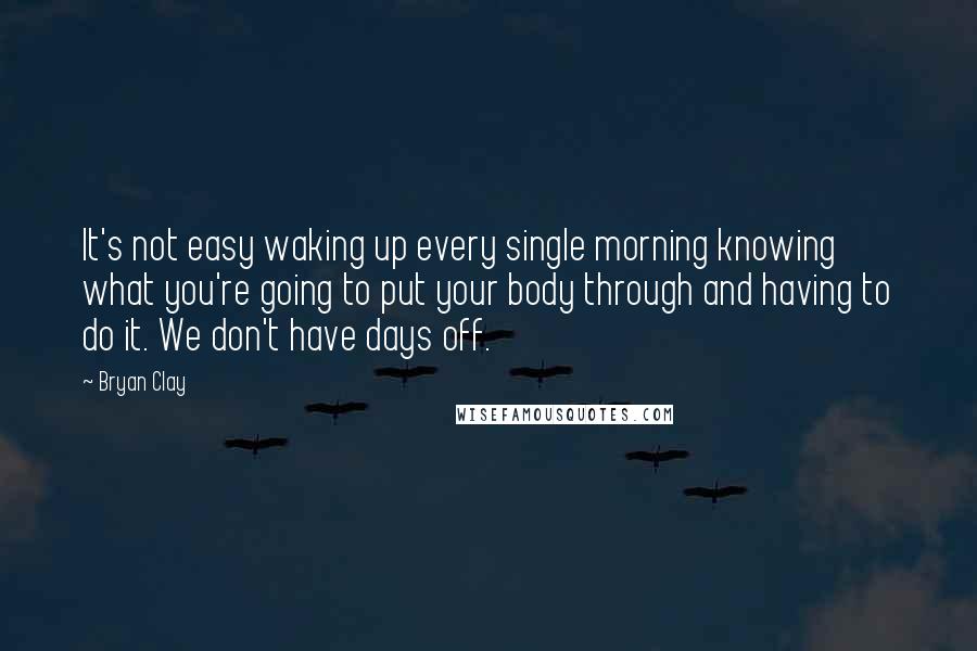 Bryan Clay Quotes: It's not easy waking up every single morning knowing what you're going to put your body through and having to do it. We don't have days off.