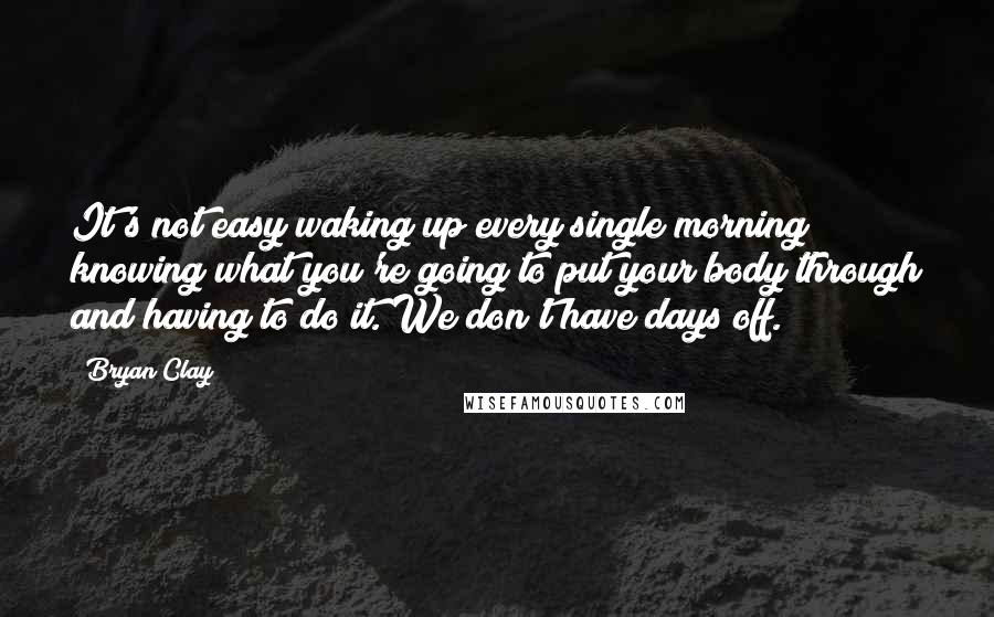 Bryan Clay Quotes: It's not easy waking up every single morning knowing what you're going to put your body through and having to do it. We don't have days off.